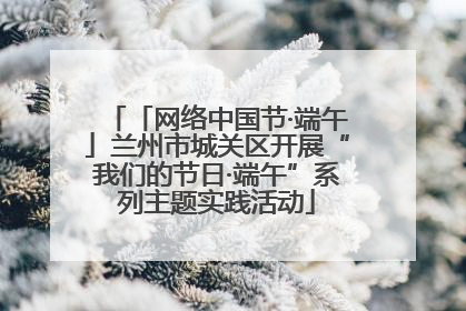 「网络中国节·端午」兰州市城关区开展“我们的节日·端午”系列主题实践活动