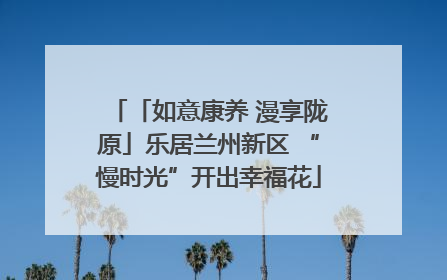 「如意康养 漫享陇原」乐居兰州新区 “慢时光”开出幸福花