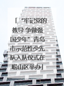 “牢记党的教导 争做强国少年”青岛市示范性少先队入队仪式在崂山区举办