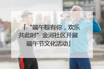 “端午粽有你，欢乐共此时”金河社区开展端午节文化活动