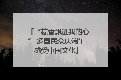 “粽香飘进我的心” 多国民众庆端午感受中国文化