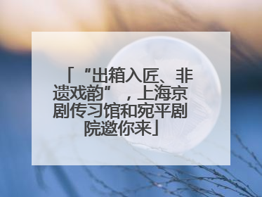 “出箱入匠、非遗戏韵”，上海京剧传习馆和宛平剧院邀你来