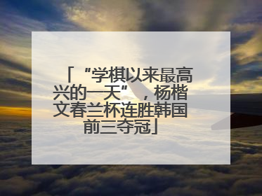 “学棋以来最高兴的一天”，杨楷文春兰杯连胜韩国前三夺冠