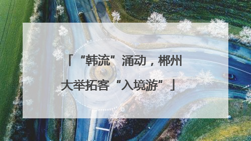 “韩流”涌动，郴州大举拓客“入境游”