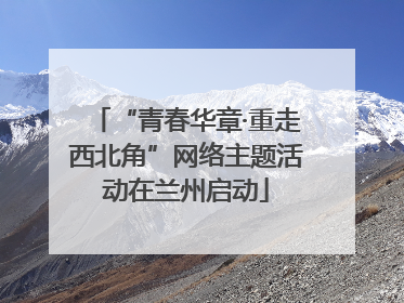 “青春华章·重走西北角”网络主题活动在兰州启动