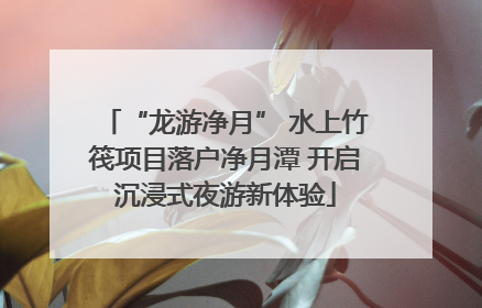 “龙游净月” 水上竹筏项目落户净月潭 开启沉浸式夜游新体验