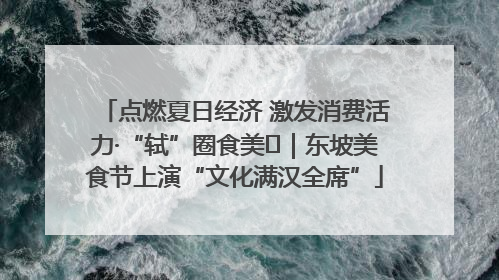 点燃夏日经济 激发消费活力·“轼”圈食美⑪｜东坡美食节上演“文化满汉全席”