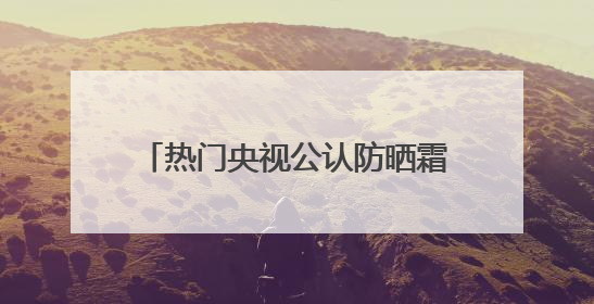 热门央视公认防晒霜怎么选？好用的防晒霜有哪些？按需种草！