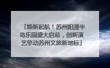 焕新起航！苏州阳澄半岛乐园盛大启幕，创新演艺擎动苏州文旅新地标