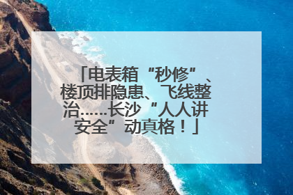 电表箱“秒修”、楼顶排隐患、飞线整治……长沙“人人讲安全”动真格！