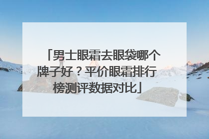 男士眼霜去眼袋哪个牌子好？平价眼霜排行榜测评数据对比