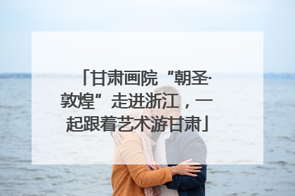 甘肃画院“朝圣·敦煌”走进浙江，一起跟着艺术游甘肃