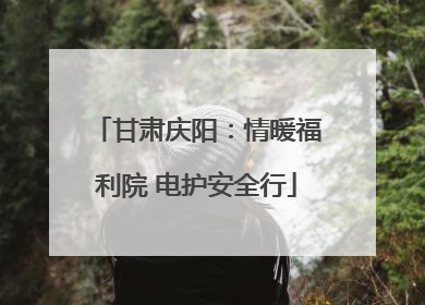 甘肃庆阳：情暖福利院 电护安全行