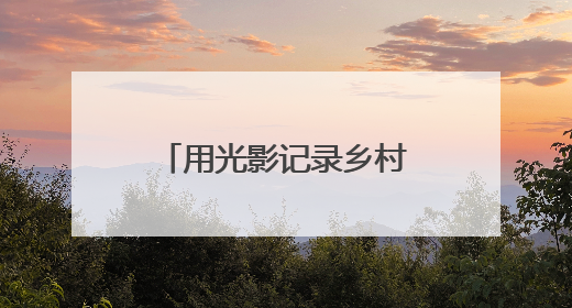 用光影记录乡村全面振兴新画卷（新时代画卷）