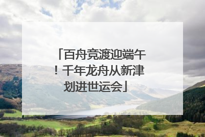 百舟竞渡迎端午！千年龙舟从新津划进世运会