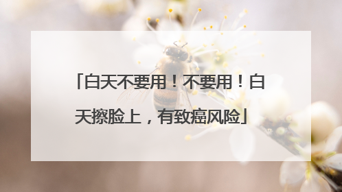 白天不要用！不要用！白天擦脸上，有致癌风险