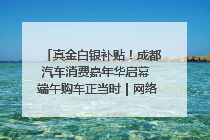 真金白银补贴！成都汽车消费嘉年华启幕 端午购车正当时｜网络中国节·端午