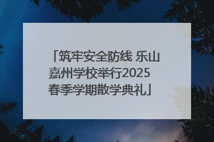 筑牢安全防线 乐山嘉州学校举行2025春季学期散学典礼