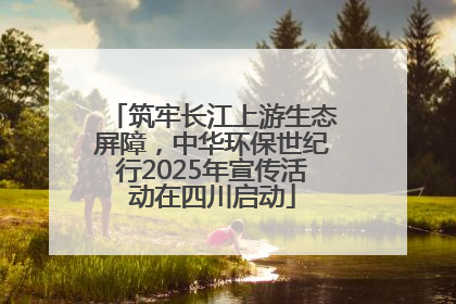 筑牢长江上游生态屏障，中华环保世纪行2025年宣传活动在四川启动