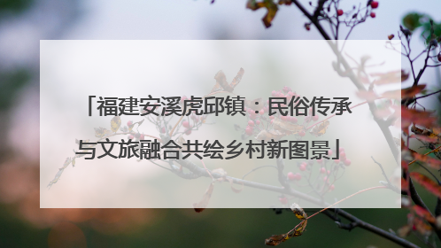 福建安溪虎邱镇：民俗传承与文旅融合共绘乡村新图景