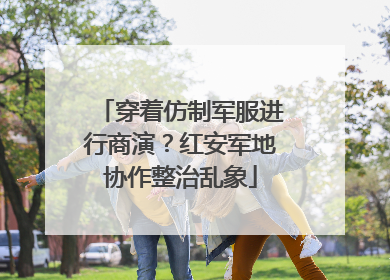 穿着仿制军服进行商演？红安军地协作整治乱象