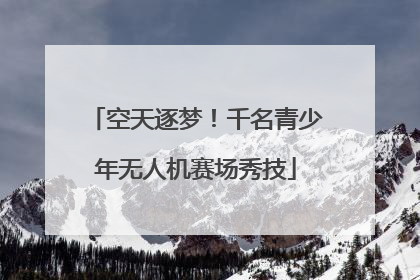 空天逐梦！千名青少年无人机赛场秀技