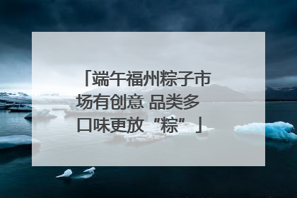 端午福州粽子市场有创意 品类多口味更放“粽”