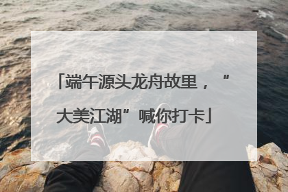 端午源头龙舟故里，“大美江湖”喊你打卡