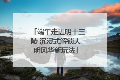 端午走进明十三陵 沉浸式解锁大明风华新玩法