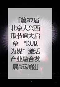 第37届北京大兴西瓜节盛大启幕 “以瓜为媒”激活产业融合发展新动能