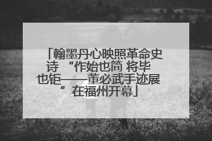 翰墨丹心映照革命史诗 “作始也简 将毕也钜——董必武手迹展”在福州开幕