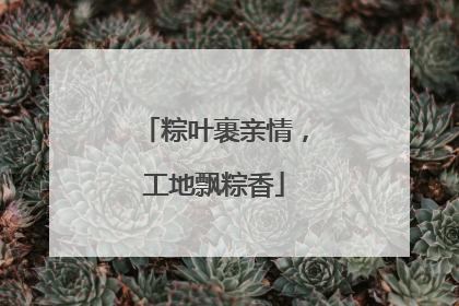 粽叶裹亲情，工地飘粽香