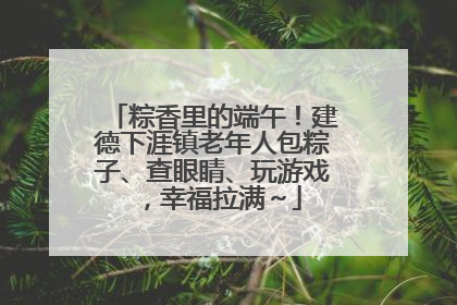 粽香里的端午！建德下涯镇老年人包粽子、查眼睛、玩游戏，幸福拉满～