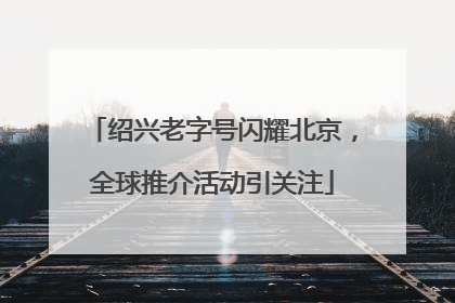 绍兴老字号闪耀北京，全球推介活动引关注