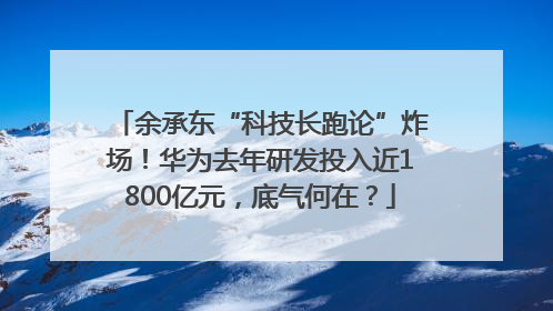 余承东“科技长跑论”炸场！华为去年研发投入近1800亿元，底气何在？