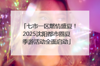 七市一区燃情盛夏！2025沈阳都市圈夏季游活动全面启动