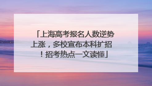上海高考报名人数逆势上涨，多校宣布本科扩招！招考热点一文读懂
