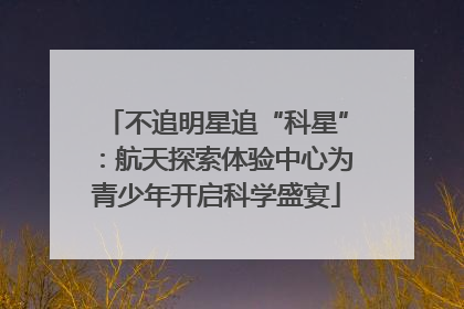 不追明星追“科星”：航天探索体验中心为青少年开启科学盛宴