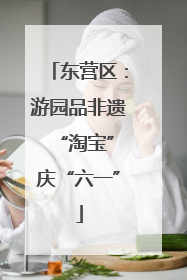 东营区：游园品非遗 “淘宝”庆“六一”
