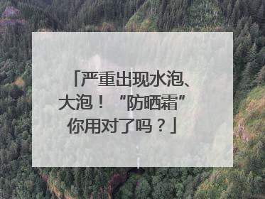 严重出现水泡、大泡！“防晒霜”你用对了吗？