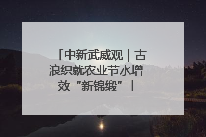 中新武威观｜古浪织就农业节水增效“新锦缎”