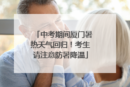 中考期间厦门暑热天气回归！考生请注意防暑降温