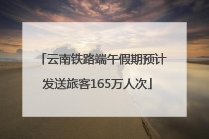 云南铁路端午假期预计发送旅客165万人次