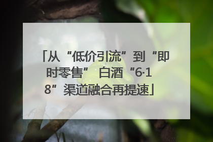 从“低价引流”到“即时零售” 白酒“6·18”渠道融合再提速