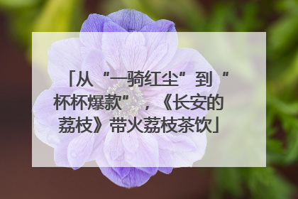 从“一骑红尘”到“杯杯爆款”，《长安的荔枝》带火荔枝茶饮