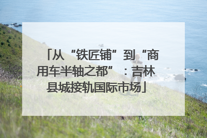 从“铁匠铺”到“商用车半轴之都”：吉林县城接轨国际市场