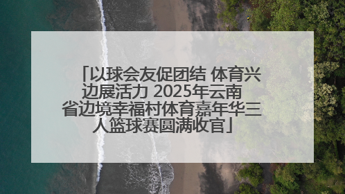 以球会友促团结 体育兴边展活力 2025年云南省边境幸福村体育嘉年华三人篮球赛圆满收官