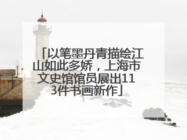 以笔墨丹青描绘江山如此多娇，上海市文史馆馆员展出113件书画新作