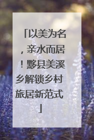 以美为名，亲水而居！黟县美溪乡解锁乡村旅居新范式