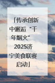 传承创新中邂逅“千年烟火” 2025济宁美食联赛启动